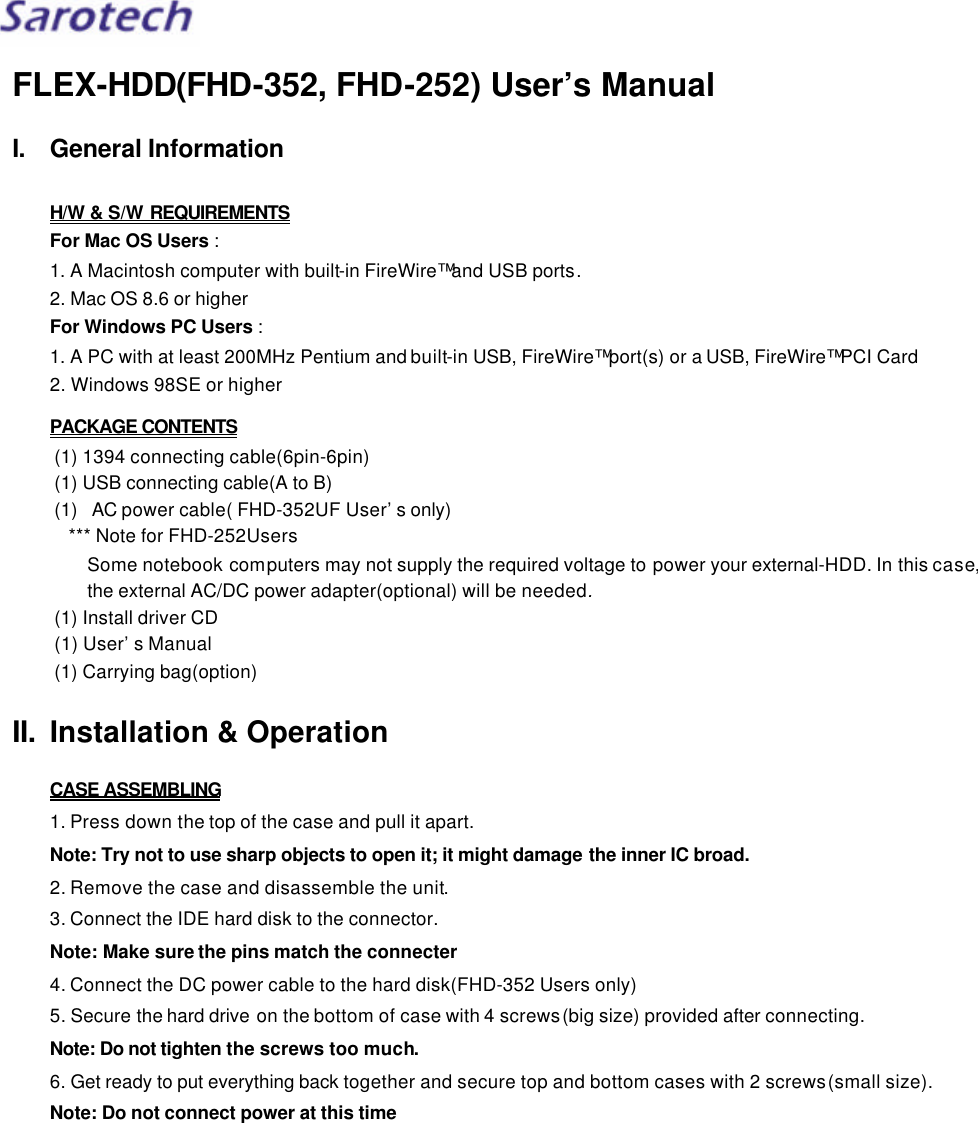 FLEX-HDD(FHD-352, FHD-252) User’s Manual I. General Information  H/W &amp; S/W REQUIREMENTS For Mac OS Users : 1. A Macintosh computer with built-in FireWire™ and USB ports. 2. Mac OS 8.6 or higher For Windows PC Users : 1. A PC with at least 200MHz Pentium and built-in USB, FireWire™ port(s) or a USB, FireWire™ PCI Card 2. Windows 98SE or higher PACKAGE CONTENTS (1) 1394 connecting cable(6pin-6pin) (1) USB connecting cable(A to B) (1) AC power cable( FHD-352UF User’s only) *** Note for FHD-252Users Some notebook computers may not supply the required voltage to power your external-HDD. In this case, the external AC/DC power adapter(optional) will be needed. (1) Install driver CD (1) User’s Manual (1) Carrying bag(option)  II. Installation &amp; Operation  CASE ASSEMBLING 1. Press down the top of the case and pull it apart. Note: Try not to use sharp objects to open it; it might damage the inner IC broad. 2. Remove the case and disassemble the unit. 3. Connect the IDE hard disk to the connector. Note: Make sure the pins match the connecter 4. Connect the DC power cable to the hard disk(FHD-352 Users only) 5. Secure the hard drive on the bottom of case with 4 screws(big size) provided after connecting. Note: Do not tighten the screws too much. 6. Get ready to put everything back together and secure top and bottom cases with 2 screws(small size). Note: Do not connect power at this time  