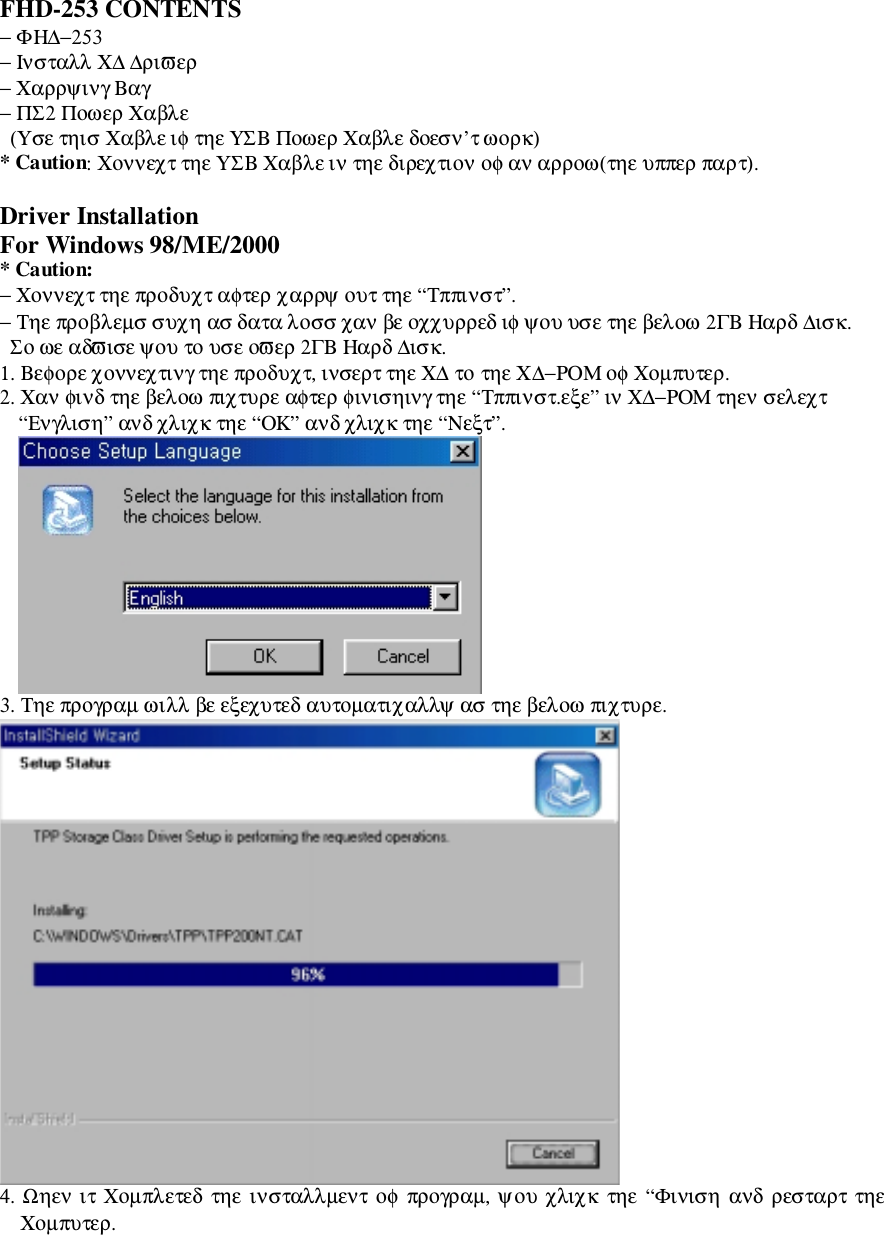 FHD-253 CONTENTS− ΦΗ∆−253− Ινσταλλ Χ∆ ∆ριϖερ− Χαρρψινγ Βαγ− ΠΣ2 Ποωερ Χαβλε  (Υσε τηισ Χαβλε ιφ τηε ΥΣΒ Ποωερ Χαβλε δοεσν’τ ωορκ)* Caution: Χοννεχτ τηε ΥΣΒ Χαβλε ιν τηε διρεχτιον οφ αν αρροω(τηε υππερ παρτ).Driver InstallationFor Windows 98/ME/2000* Caution:− Χοννεχτ τηε προδυχτ αφτερ χαρρψ ουτ τηε “Τππινστ”.− Τηε προβλεµσ συχη ασ δατα λοσσ χαν βε οχχυρρεδ ιφ ψου υσε τηε βελοω 2ΓΒ Ηαρδ ∆ισκ.  Σο ωε αδϖισε ψου το υσε οϖερ 2ΓΒ Ηαρδ ∆ισκ.1. Βεφορε χοννεχτινγ τηε προδυχτ, ινσερτ τηε Χ∆ το τηε Χ∆−ΡΟΜ οφ Χοµπυτερ.2. Χαν φινδ τηε βελοω πιχτυρε αφτερ φινισηινγ τηε “Τππινστ.εξε” ιν Χ∆−ΡΟΜ τηεν σελεχτ“Ενγλιση” ανδ χλιχκ τηε “ΟΚ” ανδ χλιχκ τηε “Νεξτ”.3. Τηε προγραµ ωιλλ βε εξεχυτεδ αυτοµατιχαλλψ ασ τηε βελοω πιχτυρε.4. Ωηεν ιτ Χοµπλετεδ τηε ινσταλλµεντ  οφ προγραµ, ψου χλιχκ τηε “Φινιση ανδ ρεσταρτ τηεΧοµπυτερ.