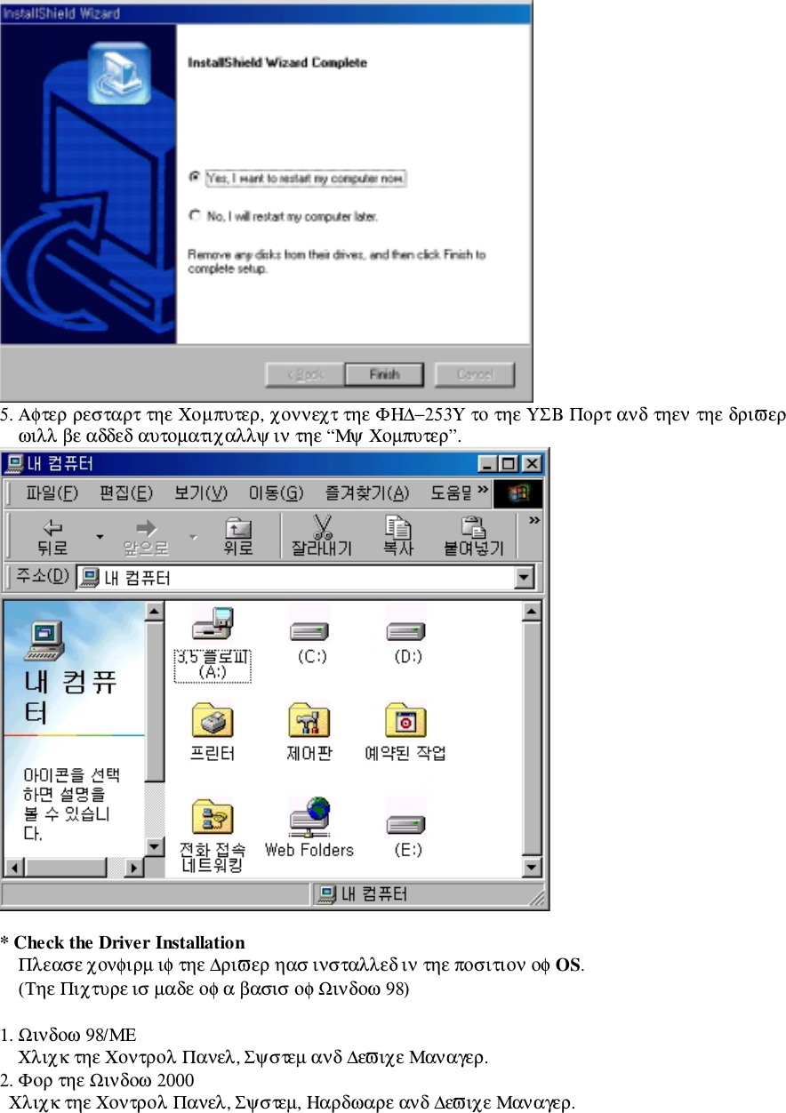 5. Αφτερ ρεσταρτ τηε Χοµπυτερ, χοννεχτ τηε ΦΗ∆−253Υ το τηε ΥΣΒ Πορτ ανδ τηεν τηε δριϖερωιλλ βε αδδεδ αυτοµατιχαλλψ ιν τηε “Μψ Χοµπυτερ”.* Check the Driver InstallationΠλεασε χονφιρµ ιφ τηε ∆ριϖερ ηασ ινσταλλεδ ιν τηε ποσιτιον οφ OS.(Τηε Πιχτυρε ισ µαδε οφ α βασισ οφ Ωινδοω 98)1. Ωινδοω 98/ΜΕΧλιχκ τηε Χοντρολ Πανελ, Σψστεµ ανδ ∆εϖιχε Μαναγερ.2. Φορ τηε Ωινδοω 2000  Χλιχκ τηε Χοντρολ Πανελ, Σψστεµ, Ηαρδωαρε ανδ ∆εϖιχε Μαναγερ.