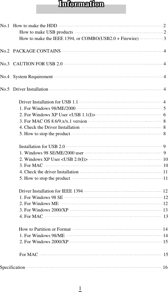 1No.1   How to make the HDD 2 How to make USB products 2 How to make the IEEE 1394, or COMBO(USB2.0 + Firewire) 3No.2   PACKAGE CONTAINS 4No.3   CAUTION FOR USB 2.0 4No.4   System Requirement 4No.5   Driver Installation 4 Driver Installation for USB 1.1 41. For Windows 98/ME/2000 52. For Windows XP User &lt;USB 1.1(I)&gt; 63. For MAC OS 8.6/9.x/x.1 version 84. Check the Driver Installation 85. How to stop the product 8 Installation for USB 2.0 91. Windows 98 SE/ME/2000 user 92. Windows XP User &lt;USB 2.0(I)&gt; 103. For MAC                                                                                                     104. Check the driver Installation 115. How to stop the product 11 Driver Installation for IEEE 1394 121. For Windows 98 SE 122. For Windows ME 123. For Windows 2000/XP 134. For MAC 13 How to Partition or Format 141. For Windows 98/ME 142. For Windows 2000/XP 15 For MAC 15Specification 16I n f o r m a t i o nI n f o r m a t i o nI n f o r m a t i o nI n f o r m a t i o nI n f o r m a t i o nI n f o r m a t i o nI n f o r m a t i o nI n f o r m a t i o nI n f o r m a t i o nI n f o r m a t i o nI n f o r m a t i o nI n f o r m a t i o nI n f o r m a t i o nI n f o r m a t i o nI n f o r m a t i o nI n f o r m a t i o nI n f o r m a t i o nI n f o r m a t i o nI n f o r m a t i o nI n f o r m a t i o nI n f o r m a t i o nI n f o r m a t i o nI n f o r m a t i o nI n f o r m a t i o nI n f o r m a t i o nI n f o r m a t i o nI n f o r m a t i o nI n f o r m a t i o nI n f o r m a t i o nI n f o r m a t i o nI n f o r m a t i o nI n f o r m a t i o nI n f o r m a t i o nI n f o r m a t i o n