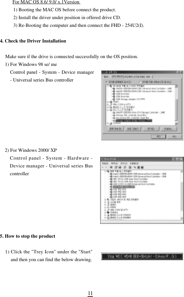 1 1For MAC OS 8.6/ 9.0/ x.1Version 1) Booting the MAC OS before connect the product. 2) Install the driver under position in offered drive CD. 3) Re-Booting the computer and then connect the FHD - 254U2(I).4. Check the Driver InstallationMake sure if the drive is connected successfully on the OS position.1) For Windows 98 se/ me Control panel - System - Device manager- Universal series Bus controller 2) For Windows 2000/ XPControl panel - System - Hardware -Device manager - Universal series Buscontroller5. How to stop the product1) Click the &quot;Trey Icon&quot; under the &quot;Start&quot;and then you can find the below drawing. 