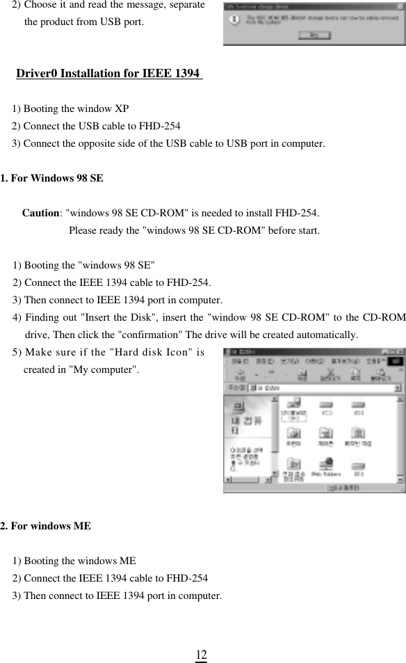 1 22) Choose it and read the message, separatethe product from USB port.Driver0 Installation for IEEE 1394 1) Booting the window XP 2) Connect the USB cable to FHD-254 3) Connect the opposite side of the USB cable to USB port in computer.1. For Windows 98 SE Caution: &quot;windows 98 SE CD-ROM&quot; is needed to install FHD-254. Please ready the &quot;windows 98 SE CD-ROM&quot; before start. 1) Booting the &quot;windows 98 SE&quot;2) Connect the IEEE 1394 cable to FHD-254.3) Then connect to IEEE 1394 port in computer. 4) Finding out &quot;Insert the Disk&quot;, insert the &quot;window 98 SE CD-ROM&quot; to the CD-ROMdrive, Then click the &quot;confirmation&quot; The drive will be created automatically. 5 ) Make sure if the &quot;Hard disk Icon&quot; iscreated in &quot;My computer&quot;.2. For windows ME 1) Booting the windows ME 2) Connect the IEEE 1394 cable to FHD-254 3) Then connect to IEEE 1394 port in computer. 