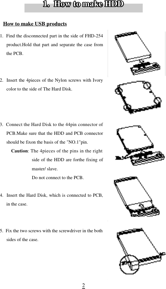 21.  Find the disconnected part in the side of FHD-254product.Hold that part and separate the case fromthe PCB.2.  Insert the 4pieces of the Nylon screws with Ivorycolor to the side of The Hard Disk.3.  Connect the Hard Disk to the 44pin connector ofPCB.Make sure that the HDD and PCB connectorshould be fixon the basis of the &quot;NO.1&quot;pin. C a u t i o n: The 4pieces of the pins in the rightside of the HDD are forthe fixing ofmaster/ slave.Do not connect to the PCB.4.  Insert the Hard Disk, which is connected to PCB,in the case.5.  Fix the two screws with the screwdriver in the bothsides of the case.How to make USB products1.  How to make HDD1.  How to make HDD1.  How to make HDD1.  How to make HDD1.  How to make HDD1.  How to make HDD1.  How to make HDD1.  How to make HDD1.  How to make HDD1.  How to make HDD1.  How to make HDD1.  How to make HDD1.  How to make HDD1.  How to make HDD1.  How to make HDD1.  How to make HDD1.  How to make HDD1.  How to make HDD1.  How to make HDD1.  How to make HDD1.  How to make HDD1.  How to make HDD1.  How to make HDD1.  How to make HDD1.  How to make HDD1.  How to make HDD1.  How to make HDD1.  How to make HDD1.  How to make HDD1.  How to make HDD1.  How to make HDD1.  How to make HDD1.  How to make HDD1.  How to make HDD