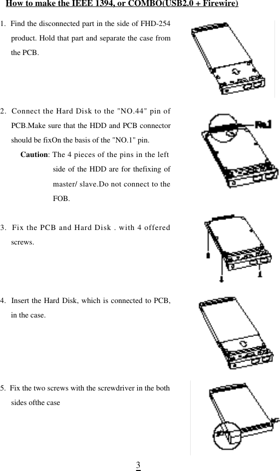 31.  Find the disconnected part in the side of FHD-254product. Hold that part and separate the case fromthe PCB.2.  Connect the Hard Disk to the &quot;NO.44&quot; pin ofPCB.Make sure that the HDD and PCB connectorshould be fixOn the basis of the &quot;NO.1&quot; pin.  C a u t i o n: The 4 pieces of the pins in the leftside of the HDD are for thefixing ofmaster/ slave.Do not connect to theFOB.3.  Fix the PCB and Hard Disk . with 4 offeredscrews.4.  Insert the Hard Disk, which is connected to PCB,in the case.5.  Fix the two screws with the screwdriver in the bothsides ofthe caseHow to make the IEEE 1394, or COMBO(USB2.0 + Firewire)