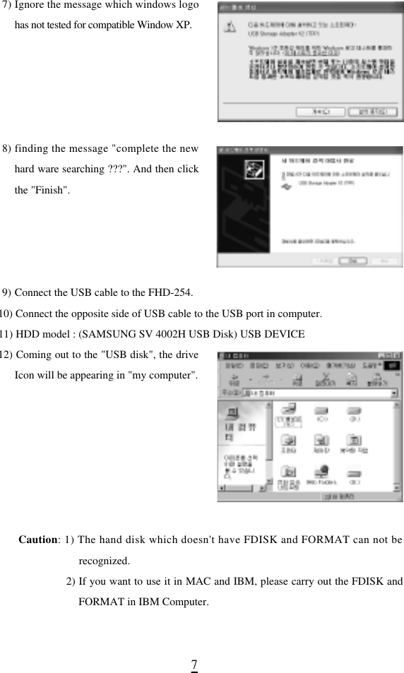 77) Ignore the message which windows logohas not tested for compatible Window XP.8) finding the message &quot;complete the newhard ware searching ???&quot;. And then clickthe &quot;Finish&quot;.9) Connect the USB cable to the FHD-254.10) Connect the opposite side of USB cable to the USB port in computer.11) HDD model : (SAMSUNG SV 4002H USB Disk) USB DEVICE12) Coming out to the &quot;USB disk&quot;, the driveIcon will be appearing in &quot;my computer&quot;. C a u t i o n: 1) The hand disk which doesn&apos;t have FDISK and FORMAT can not berecognized.2) If you want to use it in MAC and IBM, please carry out the FDISK andFORMAT in IBM Computer.