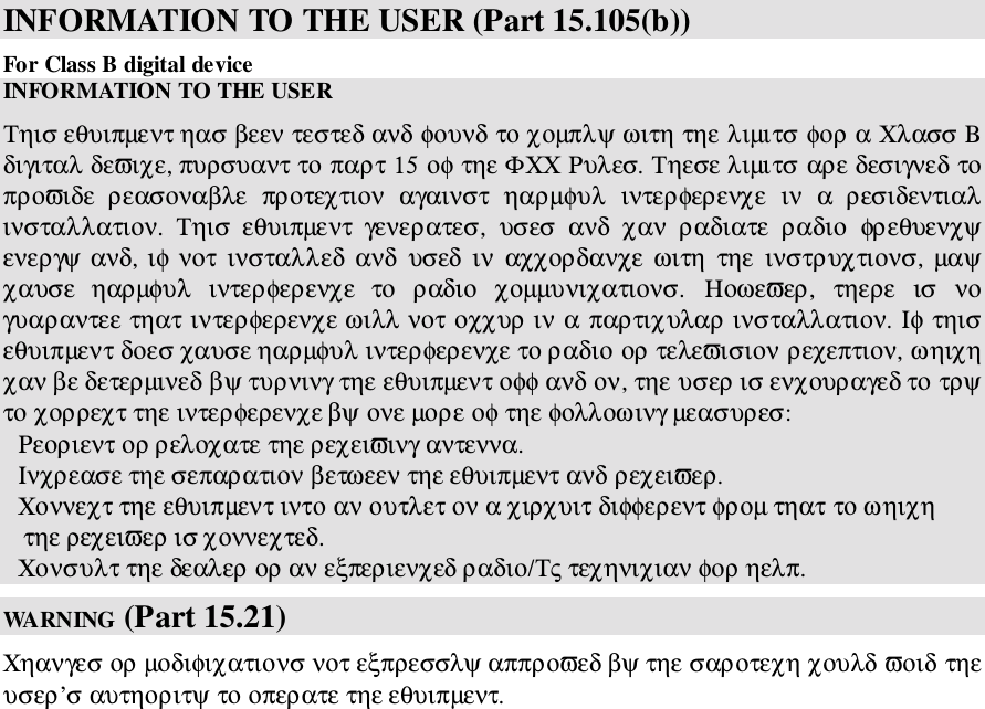 INFORMATION TO THE USER (Part 15.105(b))For Class B digital deviceINFORMATION TO THE USERΤηισ εθυιπµεντ ηασ βεεν τεστεδ ανδ φουνδ το χοµπλψ ωιτη τηε λιµιτσ φορ α Χλασσ Βδιγιταλ δεϖιχε, πυρσυαντ το παρτ 15 οφ τηε ΦΧΧ Ρυλεσ. Τηεσε λιµιτσ αρε δεσιγνεδ τοπροϖιδε  ρεασοναβλε  προτεχτιον  αγαινστ  ηαρµφυλ  ιντερφερενχε  ιν  α  ρεσιδεντιαλινσταλλατιον.  Τηισ  εθυιπµεντ  γενερατεσ,  υσεσ  ανδ  χαν  ραδιατε  ραδιο  φρεθυενχψενεργψ ανδ, ιφ νοτ ινσταλλεδ  ανδ  υσεδ  ιν  αχχορδανχε ωιτη  τηε ινστρυχτιονσ,  µαψχαυσε  ηαρµφυλ  ιντερφερενχε  το  ραδιο  χοµµυνιχατιονσ.  Ηοωεϖερ,  τηερε  ισ  νογυαραντεε τηατ ιντερφερενχε ωιλλ νοτ οχχυρ ιν α παρτιχυλαρ ινσταλλατιον. Ιφ τηισεθυιπµεντ δοεσ χαυσε ηαρµφυλ ιντερφερενχε το ραδιο ορ τελεϖισιον ρεχεπτιον, ωηιχηχαν βε δετερµινεδ βψ τυρνινγ τηε εθυιπµεντ οφφ ανδ ον, τηε υσερ ισ ενχουραγεδ το τρψτο χορρεχτ τηε ιντερφερενχε βψ ονε µορε οφ τηε φολλοωινγ µεασυρεσ:Ρεοριεντ ορ ρελοχατε τηε ρεχειϖινγ αντεννα.Ινχρεασε τηε σεπαρατιον βετωεεν τηε εθυιπµεντ ανδ ρεχειϖερ.Χοννεχτ τηε εθυιπµεντ ιντο αν ουτλετ ον α χιρχυιτ διφφερεντ φροµ τηατ το ωηιχη   τηε ρεχειϖερ ισ χοννεχτεδ.Χονσυλτ τηε δεαλερ ορ αν εξπεριενχεδ ραδιο/Τς τεχηνιχιαν φορ ηελπ.WA RN ING  (Part 15.21)Χηανγεσ ορ µοδιφιχατιονσ νοτ εξπρεσσλψ αππροϖεδ βψ τηε σαροτεχη χουλδ ϖοιδ τηευσερ’σ αυτηοριτψ το οπερατε τηε εθυιπµεντ.