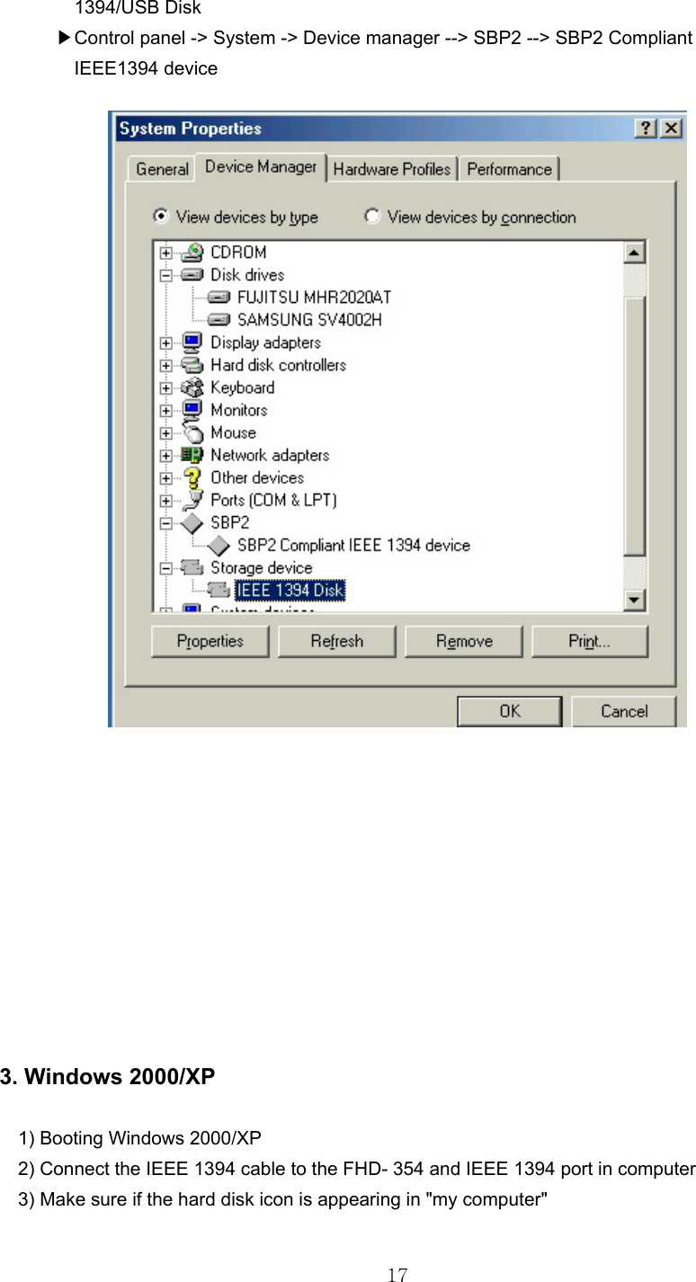  17        1394/USB Disk        ▶Control panel -&gt; System -&gt; Device manager --&gt; SBP2 --&gt; SBP2 Compliant         IEEE1394 device              3. Windows 2000/XP         1) Booting Windows 2000/XP     2) Connect the IEEE 1394 cable to the FHD- 354 and IEEE 1394 port in computer     3) Make sure if the hard disk icon is appearing in &quot;my computer&quot;   