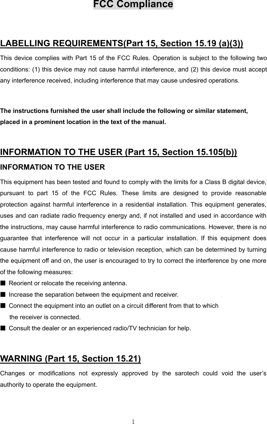  1FCC Compliance  LABELLING REQUIREMENTS(Part 15, Section 15.19 (a)(3)) This device complies with Part 15 of the FCC Rules. Operation is subject to the following two conditions: (1) this device may not cause harmful interference, and (2) this device must accept any interference received, including interference that may cause undesired operations.  The instructions furnished the user shall include the following or similar statement, placed in a prominent location in the text of the manual.  INFORMATION TO THE USER (Part 15, Section 15.105(b)) INFORMATION TO THE USER This equipment has been tested and found to comply with the limits for a Class B digital device, pursuant to part 15 of the FCC Rules. These limits are designed to provide reasonable protection against harmful interference in a residential installation. This equipment generates, uses and can radiate radio frequency energy and, if not installed and used in accordance with the instructions, may cause harmful interference to radio communications. However, there is no guarantee that interference will not occur in a particular installation. If this equipment does cause harmful interference to radio or television reception, which can be determined by turning the equipment off and on, the user is encouraged to try to correct the interference by one more of the following measures: ■  Reorient or relocate the receiving antenna. ■  Increase the separation between the equipment and receiver. ■  Connect the equipment into an outlet on a circuit different from that to which      the receiver is connected. ■  Consult the dealer or an experienced radio/TV technician for help.  WARNING (Part 15, Section 15.21) Changes or modifications not expressly approved by the sarotech could void the user’s authority to operate the equipment.  