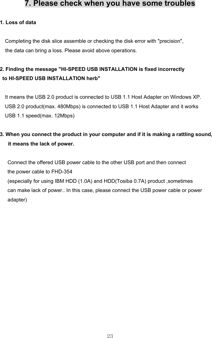  23  7. Please check when you have some troubles  1. Loss of data      Completing the disk slice assemble or checking the disk error with &quot;precision&quot;, the data can bring a loss. Please avoid above operations.  2. Finding the message &quot;HI-SPEED USB INSTALLATION is fixed incorrectly   to HI-SPEED USB INSTALLATION herb&quot;      It means the USB 2.0 product is connected to USB 1.1 Host Adapter on Windows XP.     USB 2.0 product(max. 480Mbps) is connected to USB 1.1 Host Adapter and it works     USB 1.1 speed(max. 12Mbps)  3. When you connect the product in your computer and if it is making a rattling sound, it means the lack of power.       Connect the offered USB power cable to the other USB port and then connect         the power cable to FHD-354         (especially for using IBM HDD (1.0A) and HDD(Tosiba 0.7A) product ,sometimes         can make lack of power.. In this case, please connect the USB power cable or power    adapter)   