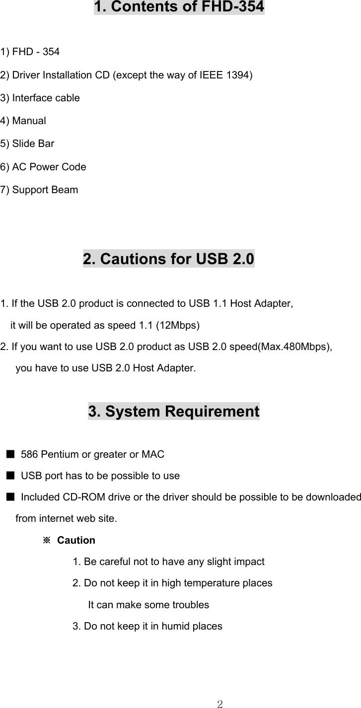  2    1. Contents of FHD-354  1) FHD - 354              2) Driver Installation CD (except the way of IEEE 1394) 3) Interface cable 4) Manual 5) Slide Bar 6) AC Power Code 7) Support Beam       2. Cautions for USB 2.0    1. If the USB 2.0 product is connected to USB 1.1 Host Adapter,     it will be operated as speed 1.1 (12Mbps) 2. If you want to use USB 2.0 product as USB 2.0 speed(Max.480Mbps),       you have to use USB 2.0 Host Adapter.                   3. System Requirement   ■  586 Pentium or greater or MAC  ■  USB port has to be possible to use  ■  Included CD-ROM drive or the driver should be possible to be downloaded        from internet web site.      ※ Caution                1. Be careful not to have any slight impact                2. Do not keep it in high temperature places                  It can make some troubles                3. Do not keep it in humid places    