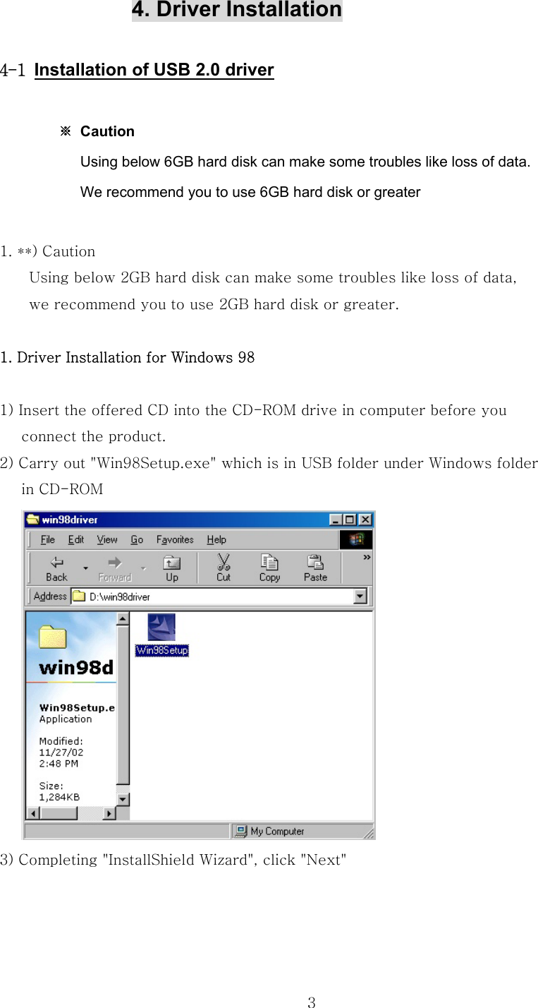  3            4. Driver Installation   4-1 Installation of USB 2.0 driver   ※ Caution                        Using below 6GB hard disk can make some troubles like loss of data.                       We recommend you to use 6GB hard disk or greater  1. **) Caution         Using below 2GB hard disk can make some troubles like loss of data,         we recommend you to use 2GB hard disk or greater.  1. Driver Installation for Windows 98  1) Insert the offered CD into the CD-ROM drive in computer before you         connect the product. 2) Carry out &quot;Win98Setup.exe&quot; which is in USB folder under Windows folder   in CD-ROM    3) Completing &quot;InstallShield Wizard&quot;, click &quot;Next&quot;   