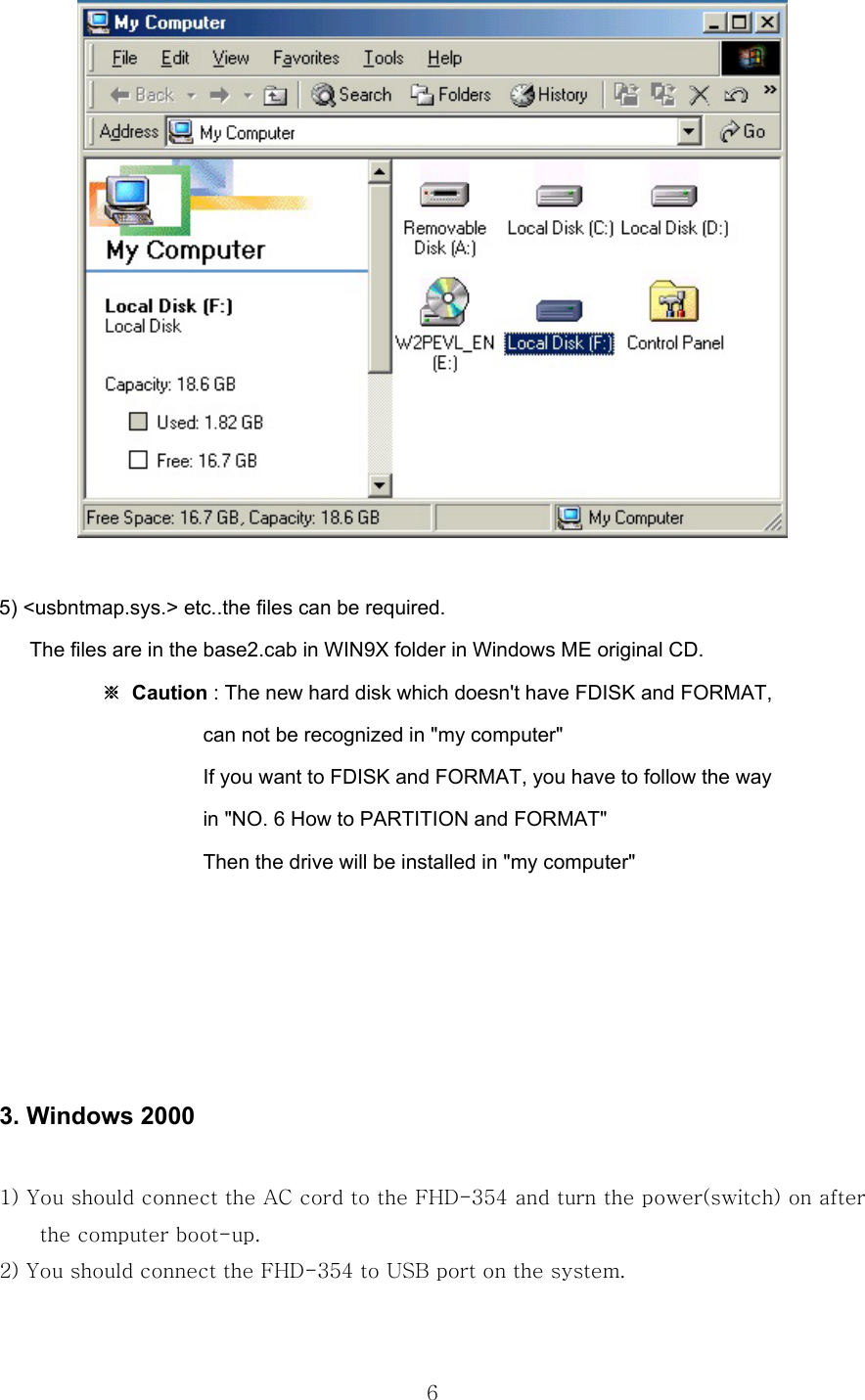  6  5) &lt;usbntmap.sys.&gt; etc..the files can be required.       The files are in the base2.cab in WIN9X folder in Windows ME original CD.     ※ Caution : The new hard disk which doesn&apos;t have FDISK and FORMAT,                     can not be recognized in &quot;my computer&quot;                     If you want to FDISK and FORMAT, you have to follow the way                     in &quot;NO. 6 How to PARTITION and FORMAT&quot;                       Then the drive will be installed in &quot;my computer&quot;      3. Windows 2000  1) You should connect the AC cord to the FHD-354 and turn the power(switch) on after the computer boot-up. 2) You should connect the FHD-354 to USB port on the system.  