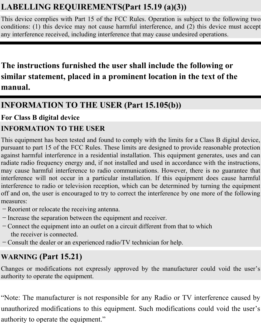  LABELLING REQUIREMENTS(Part 15.19 (a)(3)) This device complies with Part 15 of the FCC Rules. Operation is subject to the following two conditions: (1) this device may not cause harmful interference, and (2) this device must accept any interference received, including interference that may cause undesired operations.  The instructions furnished the user shall include the following or similar statement, placed in a prominent location in the text of the manual. INFORMATION TO THE USER (Part 15.105(b)) For Class B digital device INFORMATION TO THE USER This equipment has been tested and found to comply with the limits for a Class B digital device, pursuant to part 15 of the FCC Rules. These limits are designed to provide reasonable protection against harmful interference in a residential installation. This equipment generates, uses and can radiate radio frequency energy and, if not installed and used in accordance with the instructions, may cause harmful interference to radio communications. However, there is no guarantee that interference will not occur in a particular installation. If this equipment does cause harmful interference to radio or television reception, which can be determined by turning the equipment off and on, the user is encouraged to try to correct the interference by one more of the following measures: －Reorient or relocate the receiving antenna. －Increase the separation between the equipment and receiver. －Connect the equipment into an outlet on a circuit different from that to which      the receiver is connected. －Consult the dealer or an experienced radio/TV technician for help. WARNING (Part 15.21) Changes or modifications not expressly approved by the manufacturer could void the user’s authority to operate the equipment.  “Note: The manufacturer is not responsible for any Radio or TV interference caused by unauthorized modifications to this equipment. Such modifications could void the user’s authority to operate the equipment.” 