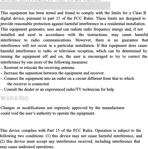 INFORMATION TO THE USER This equipment has been tested and found to comply with the limits for a Class B digital device, pursuant to part 15 of the FCC Rules. These limits are designed to provide reasonable protection against harmful interference in a residential installation. This equipment generates, uses and can radiate radio frequency energy and, if not installed and used in accordance with the instructions, may cause harmful interference to radio communications. However, there is no guarantee that interference will not occur in a particular installation. If this equipment does cause harmful interference to radio or television reception, which can be determined by turning the equipment off and on, the user is encouraged to try to correct the interference by one more of the following measures: -. Reorient or relocate the receiving antenna.  -. Increase the separation between the equipment and receiver. -. Connect the equipment into an outlet on a circuit different from that to which the receiver is connected. -. Consult the dealer or an experienced radio/TV technician for help. WARNING Changes or modifications not expressly approved by the manufacturer could void the user’s authority to operate the equipment.    This device complies with Part 15 of the FCC Rules. Operation is subject to the following two conditions: (1) this device may not cause harmful interference, and (2) this device must accept any interference received, including interference that may cause undesired operations. 