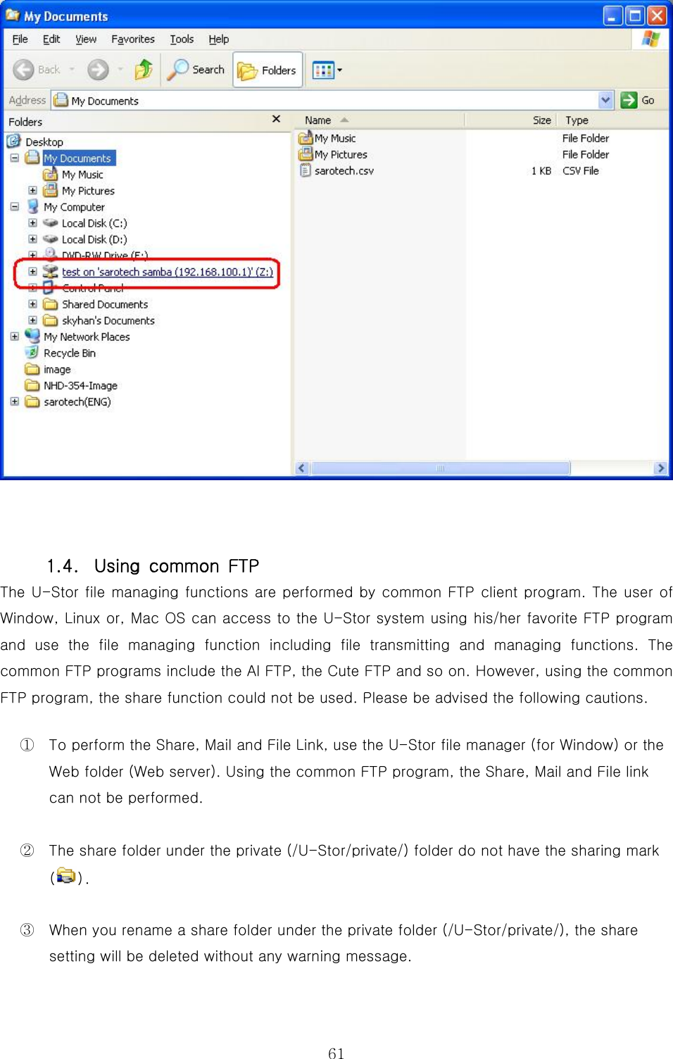 61  1.4.  Using  common  FTP The U-Stor file managing functions are performed by common FTP client program. The user of Window, Linux or, Mac OS can access to the U-Stor system using his/her favorite FTP program and  use  the  file  managing  function  including  file  transmitting  and  managing  functions.  The common FTP programs include the Al FTP, the Cute FTP and so on. However, using the common FTP program, the share function could not be used. Please be advised the following cautions. ①  To perform the Share, Mail and File Link, use the U-Stor file manager (for Window) or the Web folder (Web server). Using the common FTP program, the Share, Mail and File link can not be performed. ②  The share folder under the private (/U-Stor/private/) folder do not have the sharing mark (). ③  When you rename a share folder under the private folder (/U-Stor/private/), the share setting will be deleted without any warning message.   