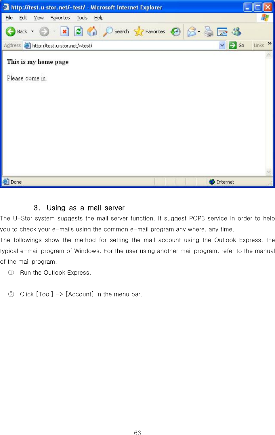  63  3.  Using as a mail server The U-Stor system  suggests the mail  server function. It  suggest POP3 service in order to help you to check your e-mails using the common e-mail program any where, any time.   The  followings  show  the  method  for  setting  the  mail  account  using the Outlook Express, the typical e-mail program of Windows. For the user using another mail program, refer to the manual of the mail program. ①  Run the Outlook Express. ②  Click [Tool] -&gt; [Account] in the menu bar. 