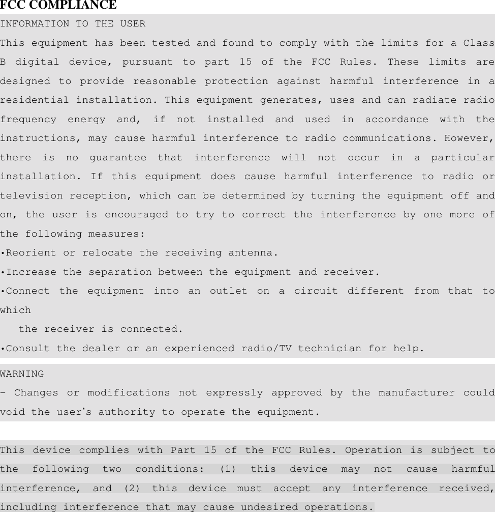   FCC COMPLIANCE INFORMATION TO THE USER This equipment has been tested and found to comply with the limits for a Class B digital device, pursuant to part 15 of the FCC Rules. These limits are designed to provide reasonable protection against harmful interference in a residential installation. This equipment generates, uses and can radiate radio frequency energy and, if not installed and used in accordance with the instructions, may cause harmful interference to radio communications. However, there is no guarantee that interference will not occur in a particular installation. If this equipment does cause harmful interference to radio or television reception, which can be determined by turning the equipment off and on, the user is encouraged to try to correct the interference by one more of the following measures: •Reorient or relocate the receiving antenna. •Increase the separation between the equipment and receiver. •Connect the equipment into an outlet on a circuit different from that to which     the receiver is connected. •Consult the dealer or an experienced radio/TV technician for help. WARNING - Changes or modifications not expressly approved by the manufacturer could void the user’s authority to operate the equipment.  This device complies with Part 15 of the FCC Rules. Operation is subject to the following two conditions: (1) this device may not cause harmful interference, and (2) this device must accept any interference received, including interference that may cause undesired operations. 