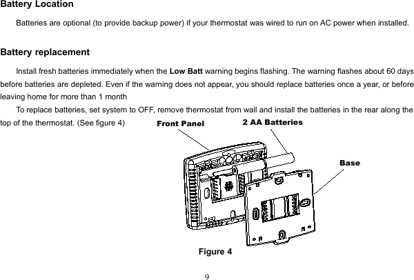 9Battery LocationBatteries are optional (to provide backup power) if your thermostat was wired to run on AC power when installed.Battery replacementInstall fresh batteries immediately when the Low Batt warning begins flashing. The warning flashes about 60 daysbefore batteries are depleted. Even if the warning does not appear, you should replace batteries once a year, or beforeleaving home for more than 1 monthTo replace batteries, set system to OFF, remove thermostat from wall and install the batteries in the rear along thetop of the thermostat. (See figure 4)Figure 4Front Panel 2 AA BatteriesBase