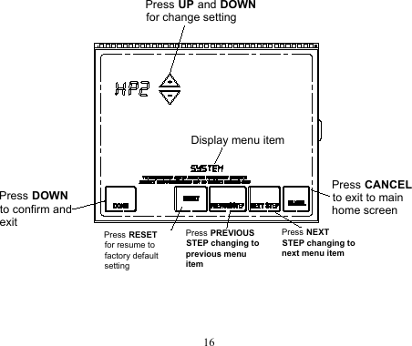 16Press NEXT STEP changing to next menu itemDisplay menu itemPress UP and DOWNfor change setting Press DOWNto confirm and exit Press RESETfor resume tofactory default settingPress PREVIOUS STEP changing to previous menu itemPress CANCELto exit to main home screen