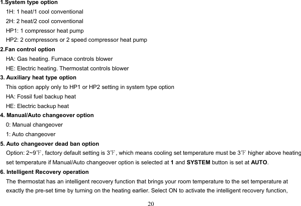 201.System type option1H: 1 heat/1 cool conventional2H: 2 heat/2 cool conventionalHP1: 1 compressor heat pumpHP2: 2 compressors or 2 speed compressor heat pump2.Fan control optionHA: Gas heating. Furnace controls blowerHE: Electric heating. Thermostat controls blower3. Auxiliary heat type optionThis option apply only to HP1 or HP2 setting in system type optionHA: Fossil fuel backup heatHE: Electric backup heat4. Manual/Auto changeover option0: Manual changeover1: Auto changeover5. Auto changeover dead ban optionOption: 2~9℉, factory default setting is 3℉, which means cooling set temperature must be 3℉higher above heatingset temperature if Manual/Auto changeover option is selected at 1and SYSTEM button is set at AUTO.6. Intelligent Recovery operationThe thermostat has an intelligent recovery function that brings your room temperature to the set temperature atexactly the pre-set time by turning on the heating earlier. Select ON to activate the intelligent recovery function,