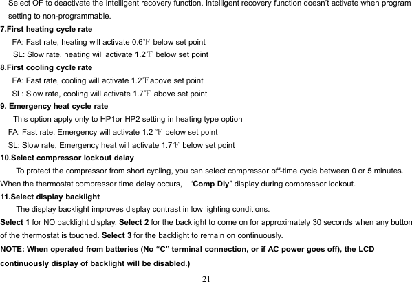 21Select OF to deactivate the intelligent recovery function. Intelligent recovery function doesn’t activate when programsetting to non-programmable.7.First heating cycle rateFA: Fast rate, heating will activate 0.6℉below set pointSL: Slow rate, heating will activate 1.2℉below set point8.First cooling cycle rateFA: Fast rate, cooling will activate 1.2℉above set pointSL: Slow rate, cooling will activate 1.7℉above set point9. Emergency heat cycle rateThis option apply only to HP1or HP2 setting in heating type optionFA: Fast rate, Emergency will activate 1.2 ℉below set pointSL: Slow rate, Emergency heat will activate 1.7℉below set point10.Select compressor lockout delayTo protect the compressor from short cycling, you can select compressor off-time cycle between 0 or 5 minutes.When the thermostat compressor time delay occurs, “Comp Dly” display during compressor lockout.11.Select display backlightThe display backlight improves display contrast in low lighting conditions.Select 1 for NO backlight display. Select 2 for the backlight to come on for approximately 30 seconds when any buttonof the thermostat is touched. Select 3 for the backlight to remain on continuously.NOTE: When operated from batteries (No “C” terminal connection, or if AC power goes off), the LCDcontinuously display of backlight will be disabled.)