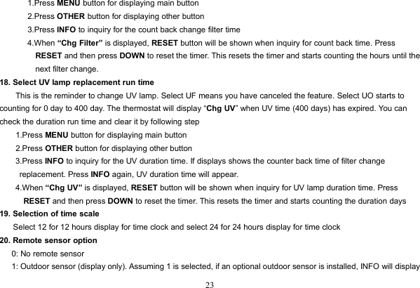 231.Press MENU button for displaying main button2.Press OTHER button for displaying other button3.Press INFO to inquiry for the count back change filter time4.When “Chg Filter” is displayed, RESET button will be shown when inquiry for count back time. PressRESET and then press DOWN to reset the timer. This resets the timer and starts counting the hours until thenext filter change.18. Select UV lamp replacement run timeThis is the reminder to change UV lamp. Select UF means you have canceled the feature. Select UO starts tocounting for 0 day to 400 day. The thermostat will display “Chg UV” when UV time (400 days) has expired. You cancheck the duration run time and clear it by following step1.Press MENU button for displaying main button2.Press OTHER button for displaying other button3.Press INFO to inquiry for the UV duration time. If displays shows the counter back time of filter changereplacement. Press INFO again, UV duration time will appear.4.When “Chg UV” is displayed, RESET button will be shown when inquiry for UV lamp duration time. PressRESET and then press DOWN to reset the timer. This resets the timer and starts counting the duration days19. Selection of time scaleSelect 12 for 12 hours display for time clock and select 24 for 24 hours display for time clock20. Remote sensor option0: No remote sensor1: Outdoor sensor (display only). Assuming 1 is selected, if an optional outdoor sensor is installed, INFO will display