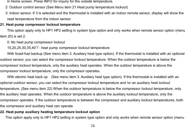 24in Home screen. Press INFO for inquiry for the outside temperature.2: Outdoor control sensor (See Menu item 21 Heat pump temperature lockout)3: Indoor sensor. If 3 is selected and the thermostat is installed with an indoor remote sensor, display will show theread temperature from the indoor sensor.21. Heat pump compressor lockout temperatureThis option apply only to HP1 HP2 setting in system type option and only works when remote sensor option (menuitem 20) is set 2.0: No heat pump compressor lockout15,20,25,30,35,40℉: heat pump compressor lockout temperatureWith fossil-fuel backup (See menu item 3. Auxiliary heat type option). If the thermostat is installed with an optionaloutdoor sensor, you can select the compressor lockout temperature. When the outdoor temperature is below thecompressor lockout temperature, only the auxiliary heat operates. When the outdoor temperature is above thecompressor lockout temperature, only the compressor operates.With electric heat back up (See menu item 3. Auxiliary heat type option). If the thermostat is installed with anoptional outdoor sensor, you can select the compressor lockout temperature and /or an auxiliary heat lockouttemperature. (See menu item 22) When the outdoor temperature is below the compressor lockout temperature, onlythe auxiliary heat operates. When the outdoor temperature is above the auxiliary lockout temperature, only thecompressor operates. If the outdoor temperature is between the compressor and auxiliary lockout temperatures, boththe compressor and auxiliary heat can operate.22. Heat pump auxiliary heating temperature lockout optionThis option apply only to HP1 HP2 setting in system type option and only works when remote sensor option (menu