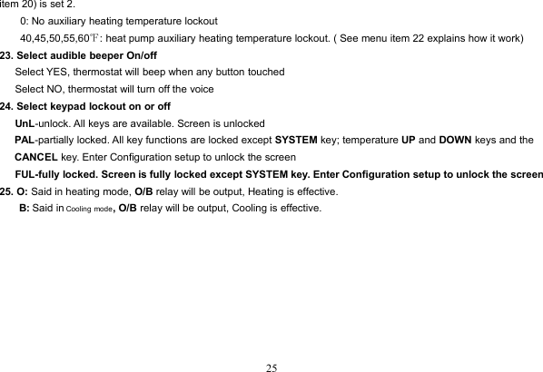 25item 20) is set 2.0: No auxiliary heating temperature lockout40,45,50,55,60℉: heat pump auxiliary heating temperature lockout. ( See menu item 22 explains how it work)23. Select audible beeper On/offSelect YES, thermostat will beep when any button touchedSelect NO, thermostat will turn off the voice24. Select keypad lockout on or offUnL-unlock. All keys are available. Screen is unlockedPAL-partially locked. All key functions are locked except SYSTEM key; temperature UP and DOWN keys and theCANCEL key. Enter Configuration setup to unlock the screenFUL-fully locked. Screen is fully locked except SYSTEM key. Enter Configuration setup to unlock the screen25. O: Said in heating mode, O/B relay will be output, Heating is effective.B: Said in Cooling mode, O/B relay will be output, Cooling is effective.