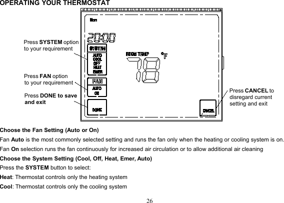 26OPERATING YOUR THERMOSTATChoose the Fan Setting (Auto or On)Fan Auto is the most commonly selected setting and runs the fan only when the heating or cooling system is on.Fan On selection runs the fan continuously for increased air circulation or to allow additional air cleaningChoose the System Setting (Cool, Off, Heat, Emer, Auto)Press the SYSTEM button to select:Heat: Thermostat controls only the heating systemCool: Thermostat controls only the cooling systemPress SYSTEM optionto your requirementPress FAN optionto your requirementPress DONE to save and exitPress CANCEL to disregard current setting and exit