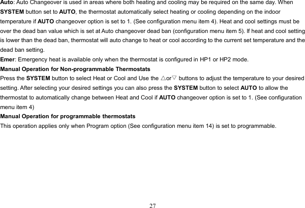 27Auto: Auto Changeover is used in areas where both heating and cooling may be required on the same day. WhenSYSTEM button set to AUTO, the thermostat automatically select heating or cooling depending on the indoortemperature if AUTO changeover option is set to 1. (See configuration menu item 4). Heat and cool settings must beover the dead ban value which is set at Auto changeover dead ban (configuration menu item 5). If heat and cool settingis lower than the dead ban, thermostat will auto change to heat or cool according to the current set temperature and thedead ban setting.Emer: Emergency heat is available only when the thermostat is configured in HP1 or HP2 mode.Manual Operation for Non-programmable ThermostatsPress the SYSTEM button to select Heat or Cool and Use the △or▽buttons to adjust the temperature to your desiredsetting. After selecting your desired settings you can also press the SYSTEM button to select AUTO to allow thethermostat to automatically change between Heat and Cool if AUTO changeover option is set to 1. (See configurationmenu item 4)Manual Operation for programmable thermostatsThis operation applies only when Program option (See configuration menu item 14) is set to programmable.