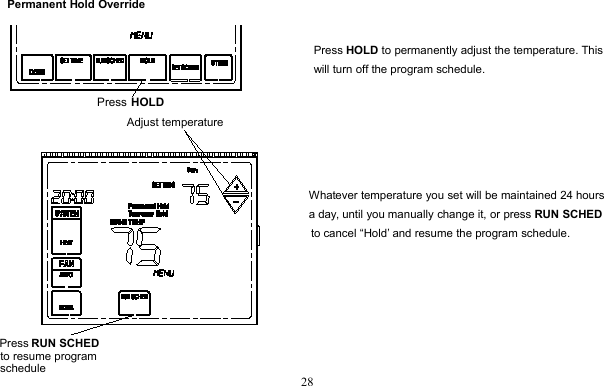 28Permanent Hold OverridePress HOLD to permanently adjust the temperature. Thiswill turn off the program schedule.Whatever temperature you set will be maintained 24 hoursa day, until you manually change it, or press RUN SCHEDto cancel “Hold’ and resume the program schedule.Press HOLDPress RUN SCHEDto resume program scheduleAdjust temperature