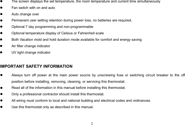 2The screen displays the set temperature, the room temperature and current time simultaneouslyFan switch with on and autoAuto change overPermanent user setting retention during power loss, no batteries are required,Optional 7 day programming and non-programmableOptional temperature display of Celsius or Fahrenheit scaleBoth Vacation mold and hold duration mode available for comfort and energy savingAir filter change indicatorUV light change indicatorIMPORTANT SAFETY INFORMATIONAlways turn off power at the main power source by unscrewing fuse or switching circuit breaker to the offposition before installing, removing, cleaning, or servicing this thermostat.Read all of the information in this manual before installing this thermostat.Only a professional contractor should install this thermostat.All wiring must conform to local and national building and electrical codes and ordinances.Use this thermostat only as described in this manual.