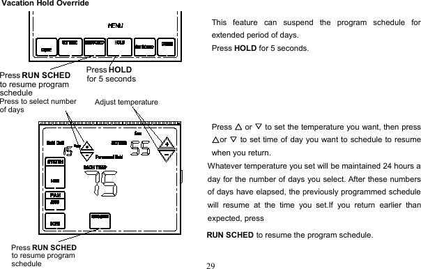 29Vacation Hold OverrideThis feature can suspend the program schedule forextended period of days.Press HOLD for 5 seconds.Press △or ▽to set the temperature you want, then press△or ▽to set time of day you want to schedule to resumewhen you return.Whatever temperature you set will be maintained 24 hours aday for the number of days you select. After these numbersof days have elapsed, the previously programmed schedulewill resume at the time you set.If you return earlier thanexpected, pressRUN SCHED to resume the program schedule.Press HOLD for 5 secondsPress RUN SCHEDto resume program schedulePress RUN SCHEDto resume program scheduleAdjust temperaturePress to select number of days
