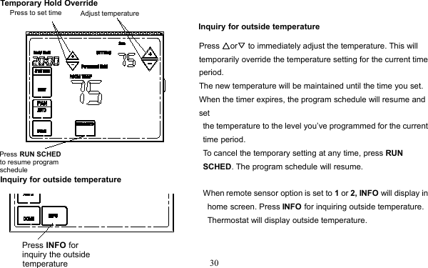 30Temporary Hold OverrideInquiry for outside temperaturePress △or▽to immediately adjust the temperature. This willtemporarily override the temperature setting for the current timeperiod.The new temperature will be maintained until the time you set.When the timer expires, the program schedule will resume andsetthe temperature to the level you’ve programmed for the currenttime period.To cancel the temporary setting at any time, press RUNSCHED. The program schedule will resume.Inquiry for outside temperatureWhen remote sensor option is set to 1or 2, INFO will display inhome screen. Press INFO for inquiring outside temperature.Thermostat will display outside temperature.Press RUN SCHEDto resume program scheduleAdjust temperaturePress to set timePress INFO for inquiry the outsidetemperature