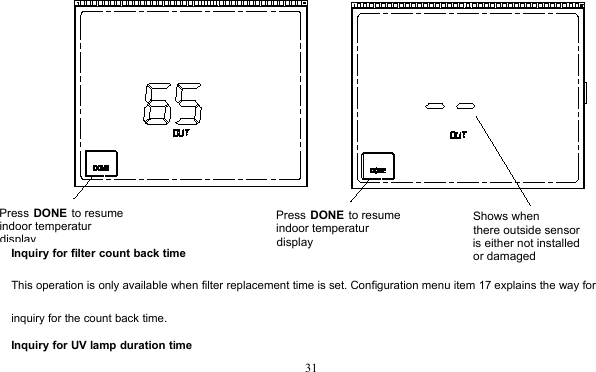 31Inquiry for filter count back timeThis operation is only available when filter replacement time is set. Configuration menu item 17 explains the way forinquiry for the count back time.Inquiry for UV lamp duration timePress DONE to resume indoor temperatur displayPress DONE to resume indoor temperatur displayShows when there outside sensoris either not installed or damaged
