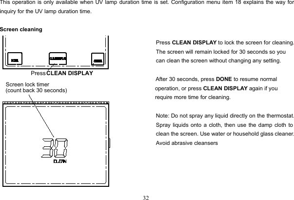 32This operation is only available when UV lamp duration time is set. Configuration menu item 18 explains the way forinquiry for the UV lamp duration time.Screen cleaningPress CLEAN DISPLAY to lock the screen for cleaning.The screen will remain locked for 30 seconds so youcan clean the screen without changing any setting.After 30 seconds, press DONE to resume normaloperation, or press CLEAN DISPLAY again if yourequire more time for cleaning.Note: Do not spray any liquid directly on the thermostat.Spray liquids onto a cloth, then use the damp cloth toclean the screen. Use water or household glass cleaner.Avoid abrasive cleansersPress CLEAN DISPLAYScreen lock timer(count back 30 seconds)