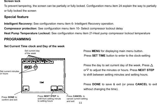 33Screen lockTo prevent tampering, the screen can be partially or fully locked. Configuration menu item 24 explain the way to partiallyor fully locked the screenSpecial featureIntelligent Recovery: See configuration menu item 6- Intelligent Recovery operation.Compressor protection: See configuration menu item 10- Select compressor lockout delayHeat Pump Temperature Lockout: See configuration menu item 21-Heat pump compressor lockout temperaturePROGRAMMINGSet Current Time clock and Day of the weekPress MENU for displaying main menu button.Press SET TIME button to enter to the clock-settingmode.Press the day to set current day of the week. Press △or▽to adjust the minutes or hours. Press NEXT STEPto shift between setting minutes and setting hours.Press DONE to save &amp; exit (or press CANCEL to exitwithout changing the time).Set current day of the weekSet current minutesor hoursPress NEXT STEP  to shift from setting minuts to setting hoursPress DONE to confirm and exitPress CANCEL to cancel current setting and exit