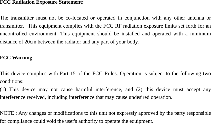  FCC Radiation Exposure Statement:      The transmitter must not be co-located or operated in conjunction with any other antenna or transmitter.   This equipment complies with the FCC RF radiation exposure limits set forth for an uncontrolled environment. This equipment should be installed and operated with a minimum distance of 20cm between the radiator and any part of your body.  FCC Warning  This device complies with Part 15 of the FCC Rules. Operation is subject to the following two conditions: (1) This device may not cause harmful interference, and (2) this device must accept any interference received, including interference that may cause undesired operation.  NOTE : Any changes or modifications to this unit not expressly approved by the party responsible for compliance could void the user&apos;s authority to operate the equipment. 