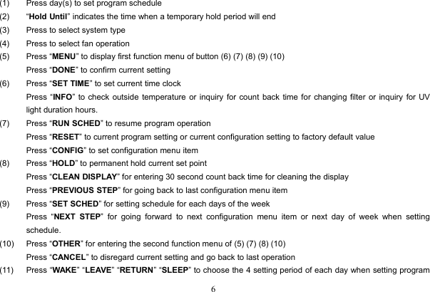 6(1) Press day(s) to set program schedule(2) “Hold Until” indicates the time when a temporary hold period will end(3) Press to select system type(4) Press to select fan operation(5) Press “MENU” to display first function menu of button (6) (7) (8) (9) (10)Press “DONE” to confirm current setting(6) Press “SET TIME” to set current time clockPress “INFO” to check outside temperature or inquiry for count back time for changing filter or inquiry for UVlight duration hours.(7) Press “RUN SCHED” to resume program operationPress “RESET” to current program setting or current configuration setting to factory default valuePress “CONFIG” to set configuration menu item(8) Press “HOLD” to permanent hold current set pointPress “CLEAN DISPLAY” for entering 30 second count back time for cleaning the displayPress “PREVIOUS STEP” for going back to last configuration menu item(9) Press “SET SCHED” for setting schedule for each days of the weekPress “NEXT STEP” for going forward to next configuration menu item or next day of week when settingschedule.(10) Press “OTHER” for entering the second function menu of (5) (7) (8) (10)Press “CANCEL” to disregard current setting and go back to last operation(11) Press “WAKE” “LEAVE” “RETURN” “SLEEP” to choose the 4 setting period of each day when setting program