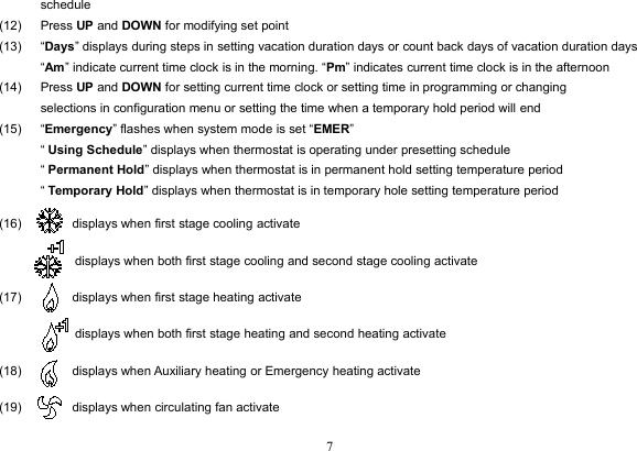 7schedule(12) Press UP and DOWN for modifying set point(13) “Days” displays during steps in setting vacation duration days or count back days of vacation duration days“Am” indicate current time clock is in the morning. “Pm” indicates current time clock is in the afternoon(14) Press UP and DOWN for setting current time clock or setting time in programming or changingselections in configuration menu or setting the time when a temporary hold period will end(15) “Emergency” flashes when system mode is set “EMER”“Using Schedule” displays when thermostat is operating under presetting schedule“Permanent Hold” displays when thermostat is in permanent hold setting temperature period“Temporary Hold” displays when thermostat is in temporary hole setting temperature period(16) displays when first stage cooling activatedisplays when both first stage cooling and second stage cooling activate(17) displays when first stage heating activatedisplays when both first stage heating and second heating activate(18) displays when Auxiliary heating or Emergency heating activate(19) displays when circulating fan activate