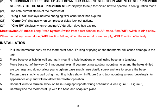 8(20) “TECHNICIAN SET UP: USE UP AND DOWN FOR SURRENT SELECTION AND NEXT STEP PREVIOUSSTEP KEY TO THE NEXT PREVIOUS STEP” displays to help technician how to operate in configuration mode(21) Indicate current status of the thermostat(22) “Chg Filter” displays indicate changing filter count back has expired(23) “Comp Dly” displays when compressor delay lock out activate(24) “Chg UV” displays when changing UV duration days has expiredDirect switch AP mode: Long Press System Switch from direct connect to AP mode, from WIFI switch to AP display.When the battery power alone, WIFI function failure, When the external power supply, WIFI Function effectively.INSTALLATION1. Pull the thermostat body off the thermostat base. Forcing or prying on the thermostat will cause damage to theunit.2. Place base over hole in wall and mark mounting hole locations on wall using base as a template3. Move base out of the way. Drill mounting holes. If you are using existing mounting holes and the holes drilledare too large and do not allow you to tighten base snugly, use plastic screw anchors to secure the base.4. Fasten base snugly to wall using mounting holes shown in Figure 3 and two mounting screws. Leveling is forappearance only and will not affect thermostat operation.5. Connect wires to terminal block on base using appropriate wiring schematic (See Figure 5、Figure 6)6. Carefully line the thermostat up with the base and snap into place.