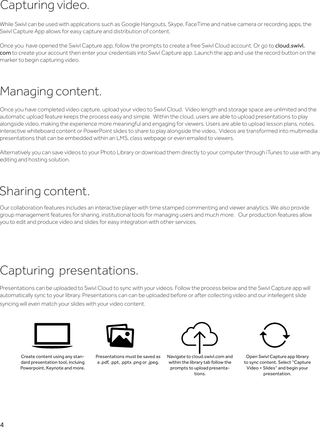 Capturing  presentations.Presentations can be uploaded to Swivl Cloud to sync with your videos. Follow the process below and the Swivl Capture app will automatically sync to your library. Presentations can can be uploaded before or after collecting video and our intellegent slide syncing will even match your slides with your video content.Create content using any stan-dard presentation tool, incluing Powerpoint, Keynote and more.Presentations must be saved as a .pdf, .ppt, .pptx .png or .jpeg. Navigate to cloud.swivl.com and within the library tab follow the prompts to upload presenta-tions.Open Swivl Capture app library to sync content. Select “Capture Video + Slides” and begin your presentation.4Capturing video.While Swivl can be used with applications such as Google Hangouts, Skype, FaceTime and native camera or recording apps, the Swivl Capture App allows for easy capture and distribution of content. Once you  have opened the Swivl Capture app, follow the prompts to create a free Swivl Cloud account. Or go to cloud.swivl.com to create your account then enter your credentials into Swivl Capture app. Launch the app and use the record button on the marker to begin capturing video. Managing content.Once you have completed video capture, upload your video to Swivl Cloud.  Video length and storage space are unlimited and the automatic upload feature keeps the process easy and simple.  Within the cloud, users are able to upload presentations to play alongside video, making the experience more meaningful and engaging for viewers. Users are able to upload lesson plans, notes, interactive whiteboard content or PowerPoint slides to share to play alongside the video,. Videos are transformed into multimedia presentations that can be embedded within an LMS, class webpage or even emailed to viewers.Alternatively you can save videos to your Photo Library or download them directly to your computer through iTunes to use with any editing and hosting solution.Sharing content.Our collaboration features includes an interactive player with time stamped commenting and viewer analytics. We also provide group management features for sharing, institutional tools for managing users and much more.   Our production features allow you to edit and produce video and slides for easy integration with other services.