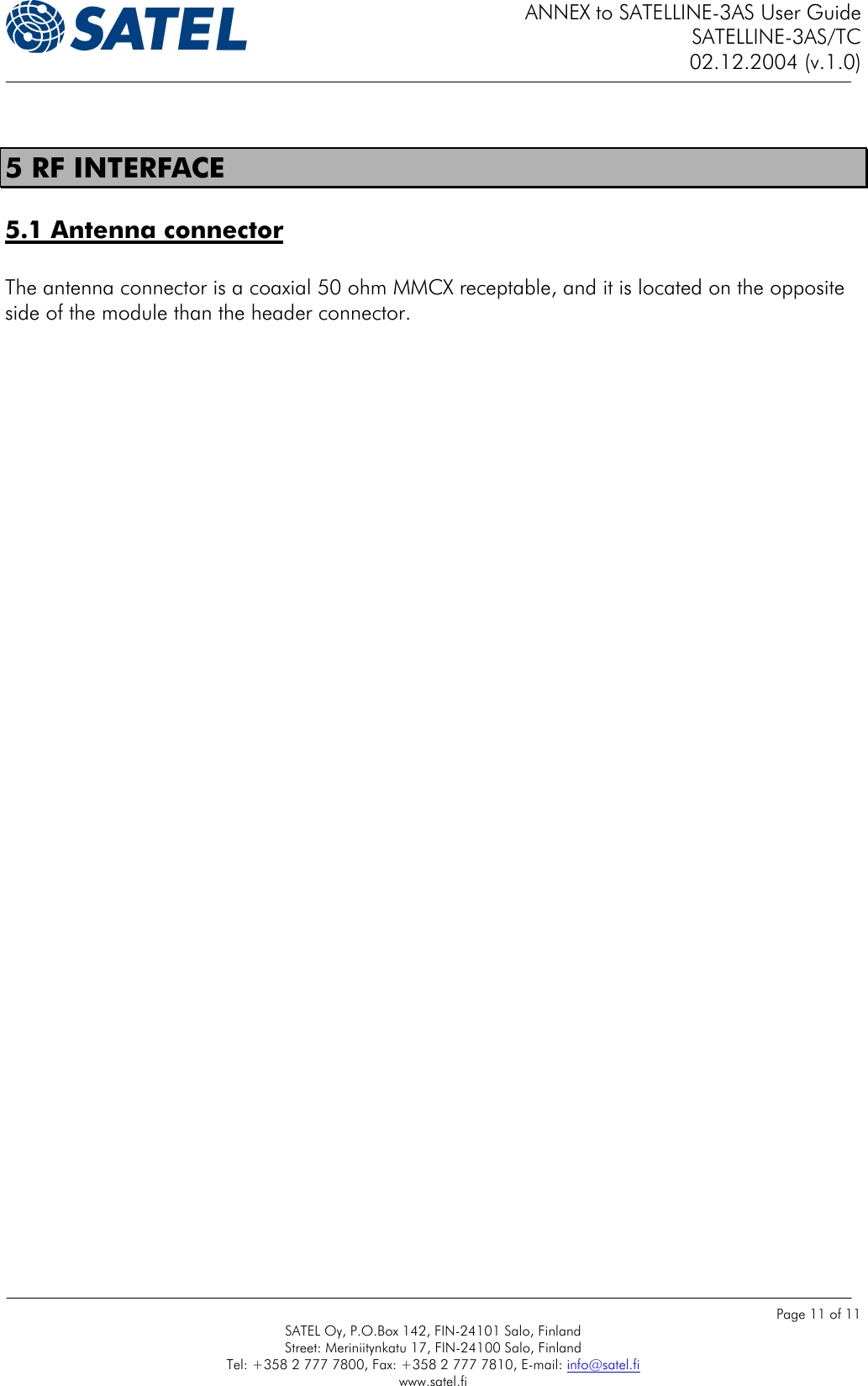 ANNEX to SATELLINE-3AS User Guide SATELLINE-3AS/TC 02.12.2004 (v.1.0)    Page 11 of 11 SATEL Oy, P.O.Box 142, FIN-24101 Salo, Finland Street: Meriniitynkatu 17, FIN-24100 Salo, Finland Tel: +358 2 777 7800, Fax: +358 2 777 7810, E-mail: info@satel.fi www.satel.fi  5 RF INTERFACE 5.1 Antenna connector   The antenna connector is a coaxial 50 ohm MMCX receptable, and it is located on the opposite side of the module than the header connector.     