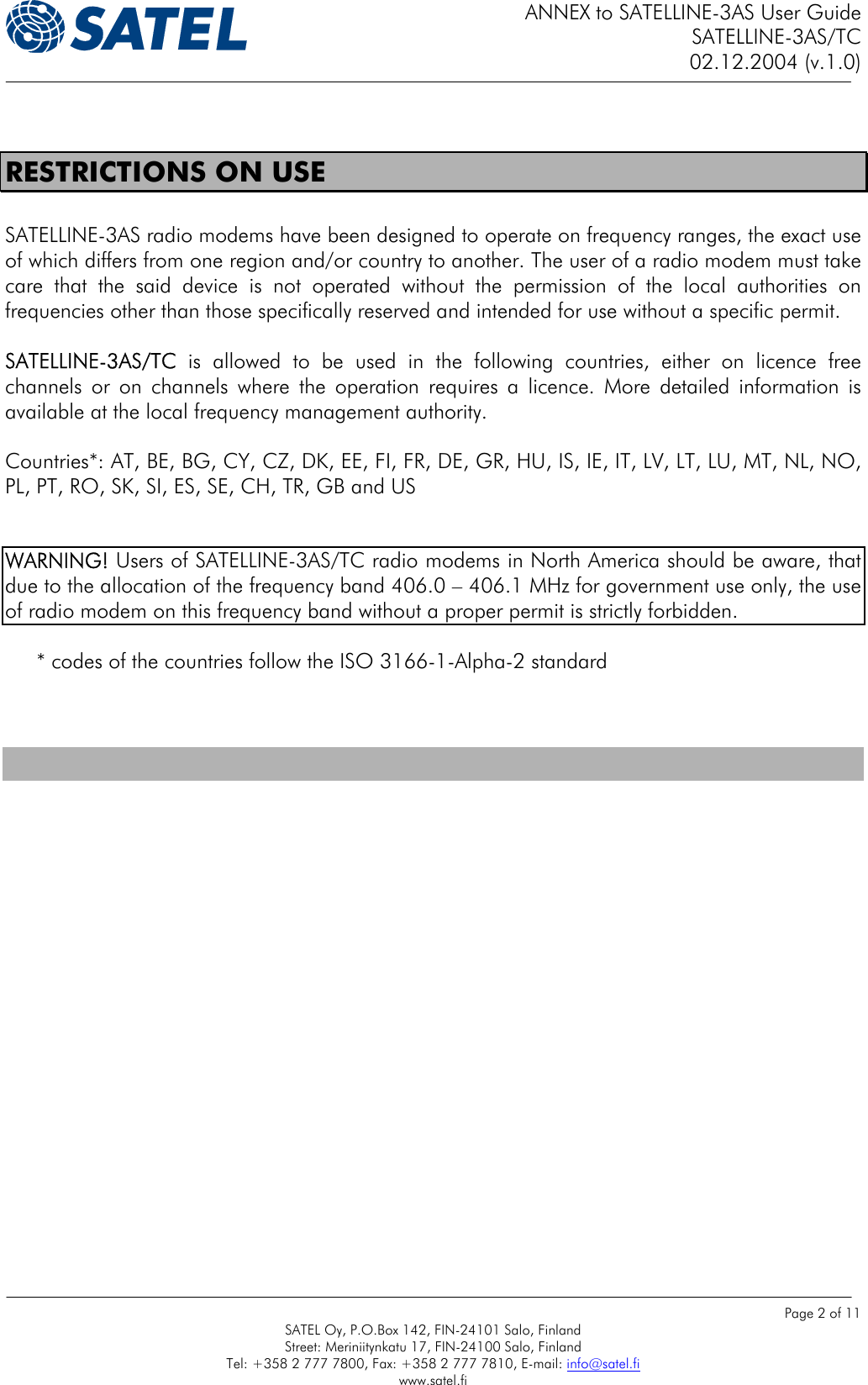 ANNEX to SATELLINE-3AS User Guide SATELLINE-3AS/TC 02.12.2004 (v.1.0)    Page 2 of 11 SATEL Oy, P.O.Box 142, FIN-24101 Salo, Finland Street: Meriniitynkatu 17, FIN-24100 Salo, Finland Tel: +358 2 777 7800, Fax: +358 2 777 7810, E-mail: info@satel.fi www.satel.fi  RESTRICTIONS ON USE  SATELLINE-3AS radio modems have been designed to operate on frequency ranges, the exact use of which differs from one region and/or country to another. The user of a radio modem must take care that the said device is not operated without the permission of the local authorities on frequencies other than those specifically reserved and intended for use without a specific permit.   SATELLINE-3AS/TC is allowed to be used in the following countries, either on licence free channels or on channels where the operation requires a licence. More detailed information is available at the local frequency management authority.  Countries*: AT, BE, BG, CY, CZ, DK, EE, FI, FR, DE, GR, HU, IS, IE, IT, LV, LT, LU, MT, NL, NO, PL, PT, RO, SK, SI, ES, SE, CH, TR, GB and US    WARNING! Users of SATELLINE-3AS/TC radio modems in North America should be aware, that due to the allocation of the frequency band 406.0 – 406.1 MHz for government use only, the use of radio modem on this frequency band without a proper permit is strictly forbidden.   * codes of the countries follow the ISO 3166-1-Alpha-2 standard    