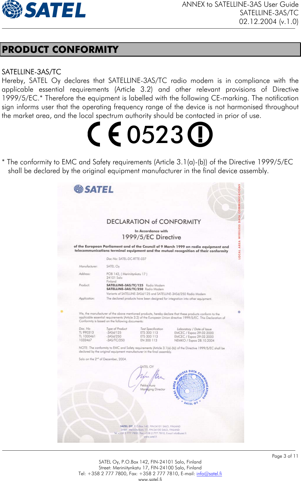 ANNEX to SATELLINE-3AS User Guide SATELLINE-3AS/TC 02.12.2004 (v.1.0)    Page 3 of 11 SATEL Oy, P.O.Box 142, FIN-24101 Salo, Finland Street: Meriniitynkatu 17, FIN-24100 Salo, Finland Tel: +358 2 777 7800, Fax: +358 2 777 7810, E-mail: info@satel.fi www.satel.fi PRODUCT CONFORMITY  SATELLINE-3AS/TC Hereby, SATEL Oy declares that SATELLINE-3AS/TC radio modem is in compliance with the applicable essential requirements (Article 3.2) and other relevant provisions of Directive 1999/5/EC.* Therefore the equipment is labelled with the following CE-marking. The notification sign informs user that the operating frequency range of the device is not harmonised throughout the market area, and the local spectrum authority should be contacted in prior of use.  0523   * The conformity to EMC and Safety requirements (Article 3.1(a)-(b)) of the Directive 1999/5/EC     shall be declared by the original equipment manufacturer in the final device assembly.  