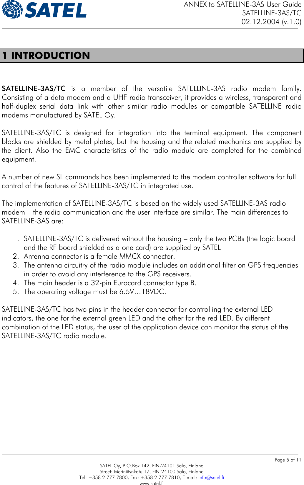 ANNEX to SATELLINE-3AS User Guide SATELLINE-3AS/TC 02.12.2004 (v.1.0)    Page 5 of 11 SATEL Oy, P.O.Box 142, FIN-24101 Salo, Finland Street: Meriniitynkatu 17, FIN-24100 Salo, Finland Tel: +358 2 777 7800, Fax: +358 2 777 7810, E-mail: info@satel.fi www.satel.fi  1 INTRODUCTION  SATELLINE-3AS/TC is a member of the versatile SATELLINE-3AS radio modem family. Consisting of a data modem and a UHF radio transceiver, it provides a wireless, transparent and half-duplex serial data link with other similar radio modules or compatible SATELLINE radio modems manufactured by SATEL Oy.  SATELLINE-3AS/TC is designed for integration into the terminal equipment. The component blocks are shielded by metal plates, but the housing and the related mechanics are supplied by the client. Also the EMC characteristics of the radio module are completed for the combined equipment.  A number of new SL commands has been implemented to the modem controller software for full control of the features of SATELLINE-3AS/TC in integrated use.  The implementation of SATELLINE-3AS/TC is based on the widely used SATELLINE-3AS radio modem – the radio communication and the user interface are similar. The main differences to SATELLINE-3AS are:  1.  SATELLINE-3AS/TC is delivered without the housing – only the two PCBs (the logic board and the RF board shielded as a one card) are supplied by SATEL   2.  Antenna connector is a female MMCX connector. 3.  The antenna circuitry of the radio module includes an additional filter on GPS frequencies in order to avoid any interference to the GPS receivers. 4.  The main header is a 32-pin Eurocard connector type B. 5.  The operating voltage must be 6.5V…18VDC.  SATELLINE-3AS/TC has two pins in the header connector for controlling the external LED indicators, the one for the external green LED and the other for the red LED. By different combination of the LED status, the user of the application device can monitor the status of the SATELLINE-3AS/TC radio module.  