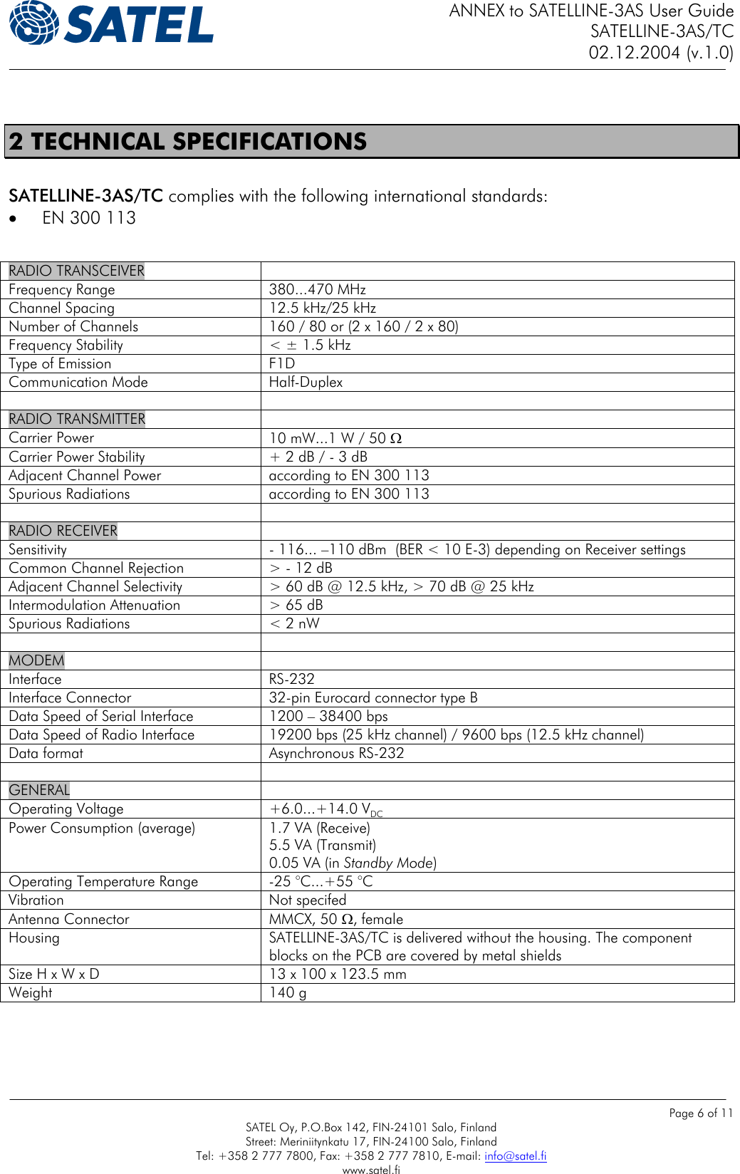 ANNEX to SATELLINE-3AS User Guide SATELLINE-3AS/TC 02.12.2004 (v.1.0)    Page 6 of 11 SATEL Oy, P.O.Box 142, FIN-24101 Salo, Finland Street: Meriniitynkatu 17, FIN-24100 Salo, Finland Tel: +358 2 777 7800, Fax: +358 2 777 7810, E-mail: info@satel.fi www.satel.fi  2 TECHNICAL SPECIFICATIONS  SATELLINE-3AS/TC complies with the following international standards: •  EN 300 113   RADIO TRANSCEIVER   Frequency Range  380...470 MHz Channel Spacing  12.5 kHz/25 kHz Number of Channels  160 / 80 or (2 x 160 / 2 x 80) Frequency Stability  &lt; ± 1.5 kHz Type of Emission  F1D Communication Mode  Half-Duplex   RADIO TRANSMITTER   Carrier Power  10 mW...1 W / 50 Ω Carrier Power Stability  + 2 dB / - 3 dB Adjacent Channel Power  according to EN 300 113 Spurious Radiations  according to EN 300 113   RADIO RECEIVER   Sensitivity  - 116... –110 dBm  (BER &lt; 10 E-3) depending on Receiver settings Common Channel Rejection  &gt; - 12 dB Adjacent Channel Selectivity  &gt; 60 dB @ 12.5 kHz, &gt; 70 dB @ 25 kHz Intermodulation Attenuation  &gt; 65 dB Spurious Radiations  &lt; 2 nW   MODEM  Interface RS-232 Interface Connector  32-pin Eurocard connector type B Data Speed of Serial Interface  1200 – 38400 bps Data Speed of Radio Interface  19200 bps (25 kHz channel) / 9600 bps (12.5 kHz channel) Data format  Asynchronous RS-232   GENERAL  Operating Voltage  +6.0...+14.0 VDC Power Consumption (average)  1.7 VA (Receive) 5.5 VA (Transmit) 0.05 VA (in Standby Mode) Operating Temperature Range  -25 °C...+55 °C Vibration Not specifed Antenna Connector  MMCX, 50 Ω, female Housing  SATELLINE-3AS/TC is delivered without the housing. The component blocks on the PCB are covered by metal shields Size H x W x D  13 x 100 x 123.5 mm Weight 140 g  