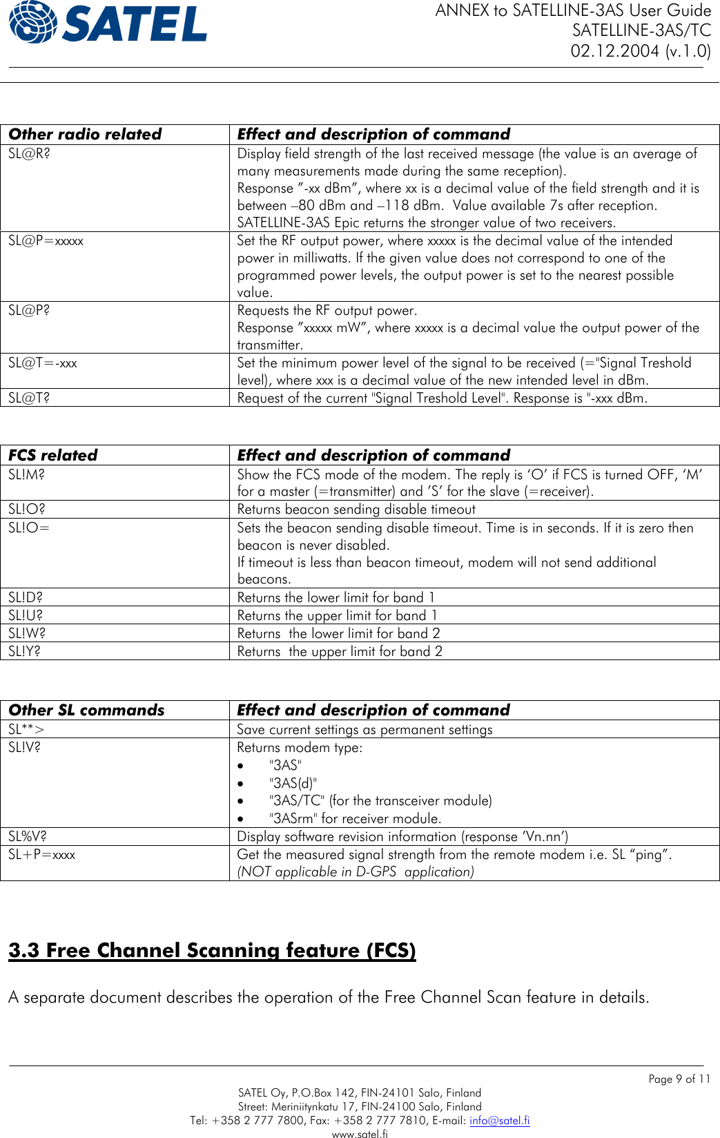 ANNEX to SATELLINE-3AS User Guide SATELLINE-3AS/TC 02.12.2004 (v.1.0)    Page 9 of 11 SATEL Oy, P.O.Box 142, FIN-24101 Salo, Finland Street: Meriniitynkatu 17, FIN-24100 Salo, Finland Tel: +358 2 777 7800, Fax: +358 2 777 7810, E-mail: info@satel.fi www.satel.fi    Other radio related   Effect and description of command SL@R?  Display field strength of the last received message (the value is an average of many measurements made during the same reception).  Response ”-xx dBm”, where xx is a decimal value of the field strength and it is between –80 dBm and –118 dBm.  Value available 7s after reception. SATELLINE-3AS Epic returns the stronger value of two receivers. SL@P=xxxxx  Set the RF output power, where xxxxx is the decimal value of the intended power in milliwatts. If the given value does not correspond to one of the programmed power levels, the output power is set to the nearest possible value.  SL@P?  Requests the RF output power. Response ”xxxxx mW”, where xxxxx is a decimal value the output power of the transmitter. SL@T=-xxx  Set the minimum power level of the signal to be received (=&quot;Signal Treshold level), where xxx is a decimal value of the new intended level in dBm. SL@T?  Request of the current &quot;Signal Treshold Level&quot;. Response is &quot;-xxx dBm.    FCS related   Effect and description of command SL!M? Show the FCS mode of the modem. The reply is ‘O’ if FCS is turned OFF, ‘M’ for a master (=transmitter) and ’S’ for the slave (=receiver). SL!O?  Returns beacon sending disable timeout SL!O=   Sets the beacon sending disable timeout. Time is in seconds. If it is zero then beacon is never disabled.  If timeout is less than beacon timeout, modem will not send additional beacons. SL!D?  Returns the lower limit for band 1 SL!U?  Returns the upper limit for band 1 SL!W?  Returns  the lower limit for band 2 SL!Y?  Returns  the upper limit for band 2     Other SL commands  Effect and description of command SL**&gt;  Save current settings as permanent settings SL!V?  Returns modem type: •  &quot;3AS&quot; •  &quot;3AS(d)&quot; •  &quot;3AS/TC&quot; (for the transceiver module) •  &quot;3ASrm&quot; for receiver module. SL%V?  Display software revision information (response ’Vn.nn’) SL+P=xxxx  Get the measured signal strength from the remote modem i.e. SL “ping”.  (NOT applicable in D-GPS  application)   3.3 Free Channel Scanning feature (FCS)   A separate document describes the operation of the Free Channel Scan feature in details.  