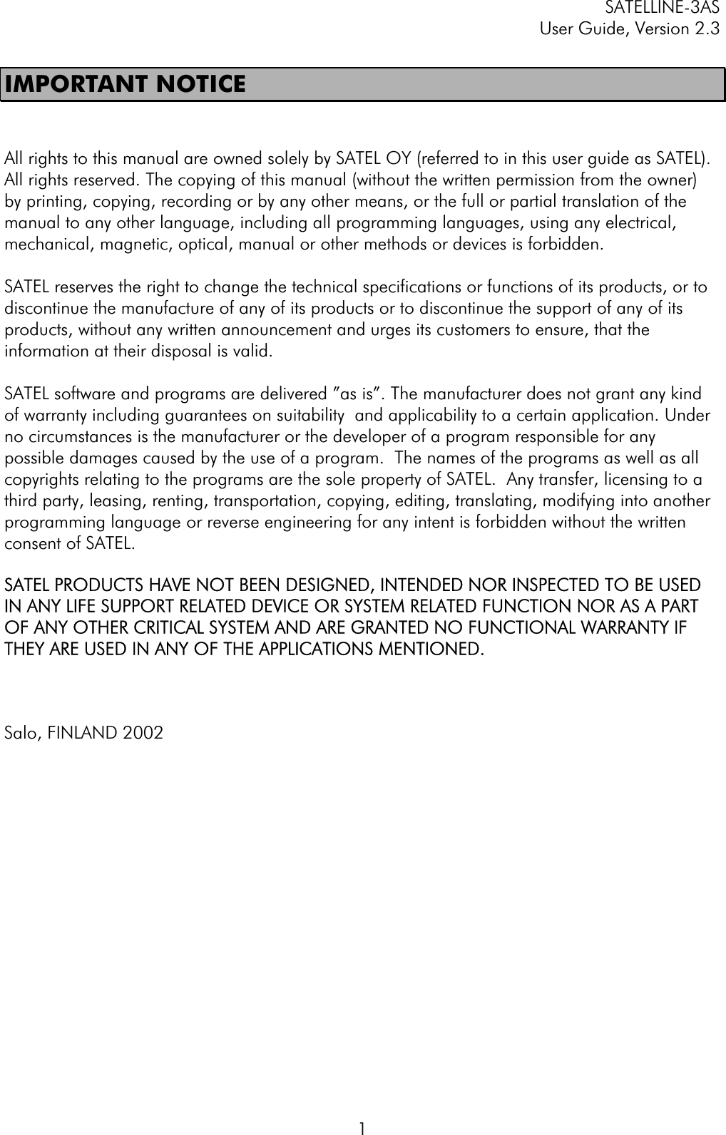 SATELLINE-3AS User Guide, Version 2.3  1IMPORTANT NOTICE All rights to this manual are owned solely by SATEL OY (referred to in this user guide as SATEL). All rights reserved. The copying of this manual (without the written permission from the owner)  by printing, copying, recording or by any other means, or the full or partial translation of the manual to any other language, including all programming languages, using any electrical, mechanical, magnetic, optical, manual or other methods or devices is forbidden.  SATEL reserves the right to change the technical specifications or functions of its products, or to discontinue the manufacture of any of its products or to discontinue the support of any of its products, without any written announcement and urges its customers to ensure, that the information at their disposal is valid.SATEL software and programs are delivered ”as is”. The manufacturer does not grant any kind of warranty including guarantees on suitability and applicability to a certain application. Under no circumstances is the manufacturer or the developer of a program responsible for any possible damages caused by the use of a program.  The names of the programs as well as all copyrights relating to the programs are the sole property of SATEL.  Any transfer, licensing to a third party, leasing, renting, transportation, copying, editing, translating, modifying into another programming language or reverse engineering for any intent is forbidden without the written consent of SATEL.SATEL PRODUCTS HAVE NOT BEEN DESIGNED, INTENDED NOR INSPECTED TO BE USED IN ANY LIFE SUPPORT RELATED DEVICE OR SYSTEM RELATED FUNCTION NOR AS A PART OF ANY OTHER CRITICAL SYSTEM AND ARE GRANTED NO FUNCTIONAL WARRANTY IF THEY ARE USED IN ANY OF THE APPLICATIONS MENTIONED.  Salo, FINLAND 2002 