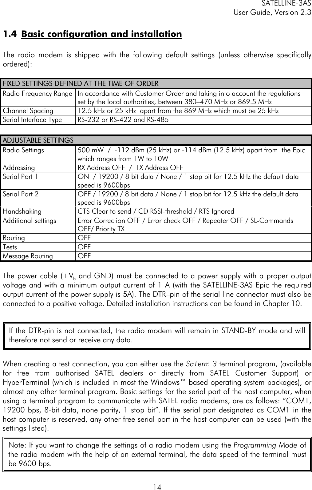 SATELLINE-3AS User Guide, Version 2.3  141.4  Basic configuration and installationThe radio modem is shipped with the following default settings (unless otherwise specifically ordered):FIXED SETTINGS DEFINED AT THE TIME OF ORDERRadio Frequency Range  In accordance with Customer Order and taking into account the regulations set by the local authorities, between 380–470 MHz or 869.5 MHz  Channel Spacing  12.5 kHz or 25 kHz  apart from the 869 MHz which must be 25 kHz Serial Interface Type  RS-232 or RS-422 and RS-485 ADJUSTABLE SETTINGSRadio Settings  500 mW  /  -112 dBm (25 kHz) or -114 dBm (12.5 kHz) apart from  the Epic which ranges from 1W to 10W Addressing  RX Address OFF  /  TX Address OFF Serial Port 1  ON  / 19200 / 8 bit data / None / 1 stop bit for 12.5 kHz the default data speed is 9600bps Serial Port 2  OFF / 19200 / 8 bit data / None / 1 stop bit for 12.5 kHz the default data speed is 9600bps Handshaking   CTS Clear to send / CD RSSI-threshold / RTS Ignored  Additional settings  Error Correction OFF / Error check OFF / Repeater OFF / SL-Commands OFF/ Priority TX Routing             OFF Tests OFF Message Routing   OFF The power cable (+Vb and GND) must be connected to a power supply with a proper output voltage and with a minimum output current of 1 A (with the SATELLINE-3AS Epic the required output current of the power supply is 5A). The DTR–pin of the serial line connector must also be connected to a positive voltage. Detailed installation instructions can be found in Chapter 10. When creating a test connection, you can either use the SaTerm 3 terminal program, (available for free from authorised SATEL dealers or directly from SATEL Customer Support) or  HyperTerminal (which is included in most the Windows™ based operating system packages), or almost any other terminal program. Basic settings for the serial port of the host computer, when using a terminal program to communicate with SATEL radio modems, are as follows: ”COM1, 19200 bps, 8-bit data, none parity, 1 stop bit”. If the serial port designated as COM1 in the host computer is reserved, any other free serial port in the host computer can be used (with the settings listed). If the DTR-pin is not connected, the radio modem will remain in STAND-BY mode and willtherefore not send or receive any data. Note: If you want to change the settings of a radio modem using the Programming Mode ofthe radio modem with the help of an external terminal, the data speed of the terminal mustbe 9600 bps. 